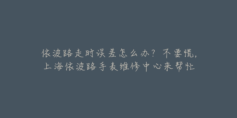 依波路走時(shí)誤差怎么辦？不要慌，上海依波路手表維修中心來幫忙