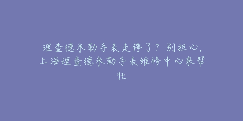 理查德米勒手表走停了？別擔(dān)心，上海理查德米勒手表維修中心來(lái)幫忙