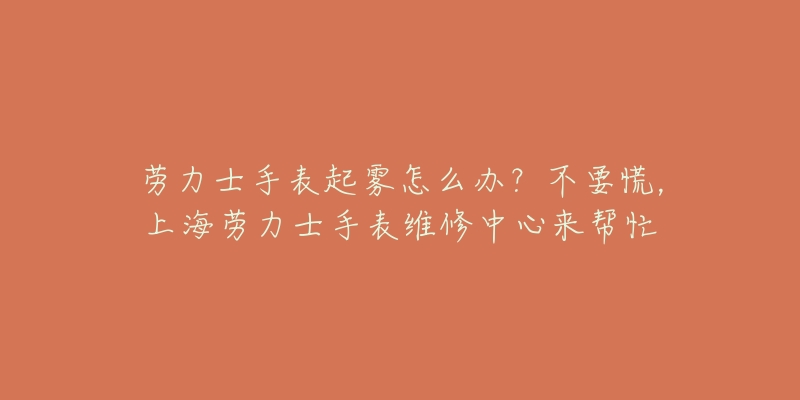 勞力士手表起霧怎么辦？不要慌，上海勞力士手表維修中心來(lái)幫忙