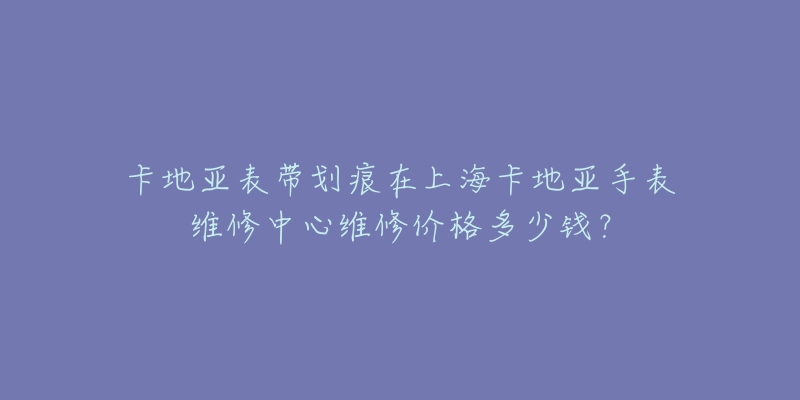 卡地亞表帶劃痕在上?？ǖ貋喪直砭S修中心維修價(jià)格多少錢？