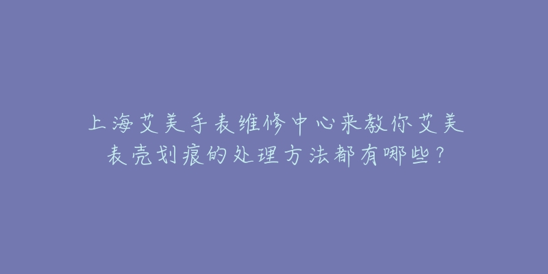 上海艾美手表維修中心來教你艾美表殼劃痕的處理方法都有哪些？