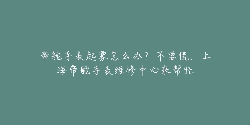 帝舵手表起霧怎么辦？不要慌，上海帝舵手表維修中心來幫忙