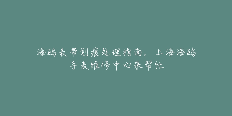 海鷗表帶劃痕處理指南：上海海鷗手表維修中心來幫忙