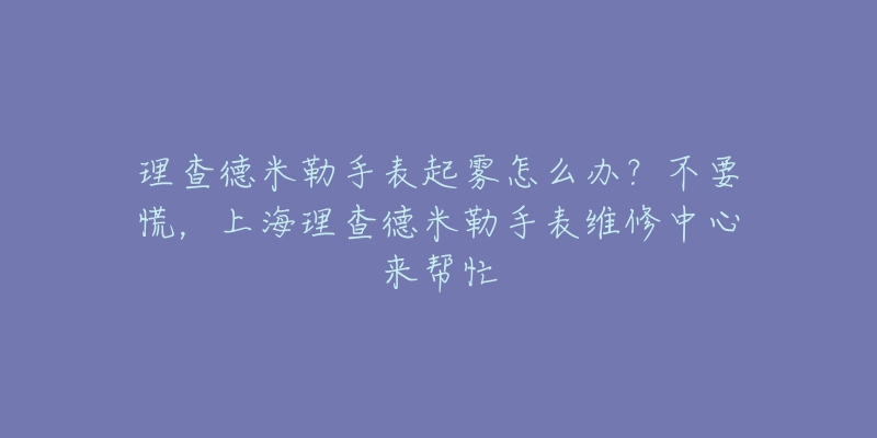 理查德米勒手表起霧怎么辦？不要慌，上海理查德米勒手表維修中心來幫忙