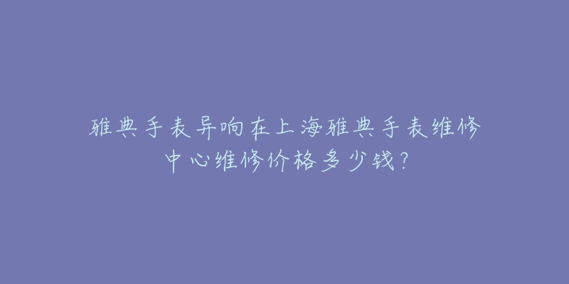 雅典手表異響在上海雅典手表維修中心維修價格多少錢？