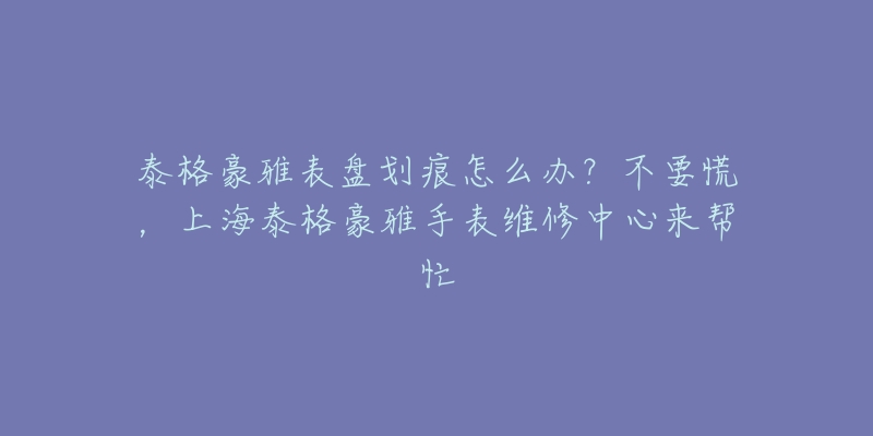 泰格豪雅表盤劃痕怎么辦？不要慌，上海泰格豪雅手表維修中心來幫忙