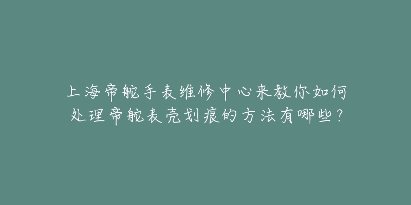 上海帝舵手表維修中心來教你如何處理帝舵表殼劃痕的方法有哪些？