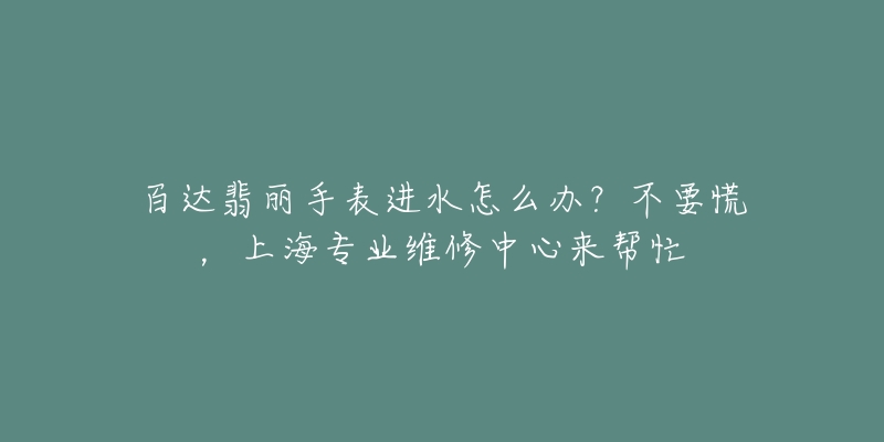 百達(dá)翡麗手表進(jìn)水怎么辦？不要慌，上海專業(yè)維修中心來幫忙