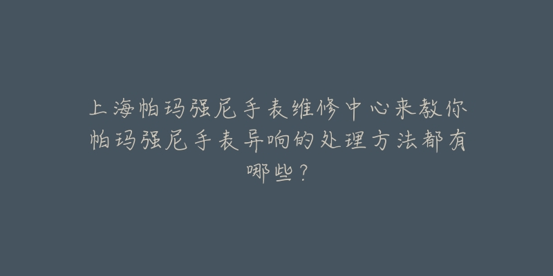 上海帕瑪強尼手表維修中心來教你帕瑪強尼手表異響的處理方法都有哪些？