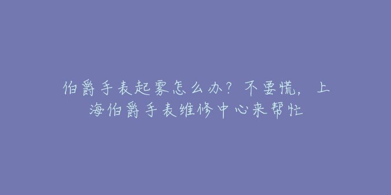 伯爵手表起霧怎么辦？不要慌，上海伯爵手表維修中心來(lái)幫忙