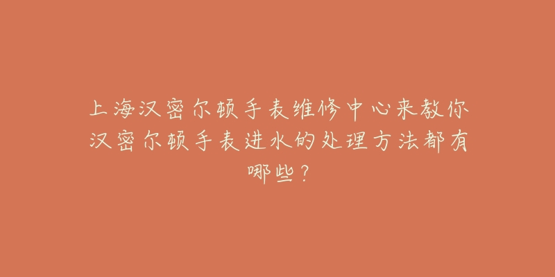 上海漢密爾頓手表維修中心來教你漢密爾頓手表進(jìn)水的處理方法都有哪些？