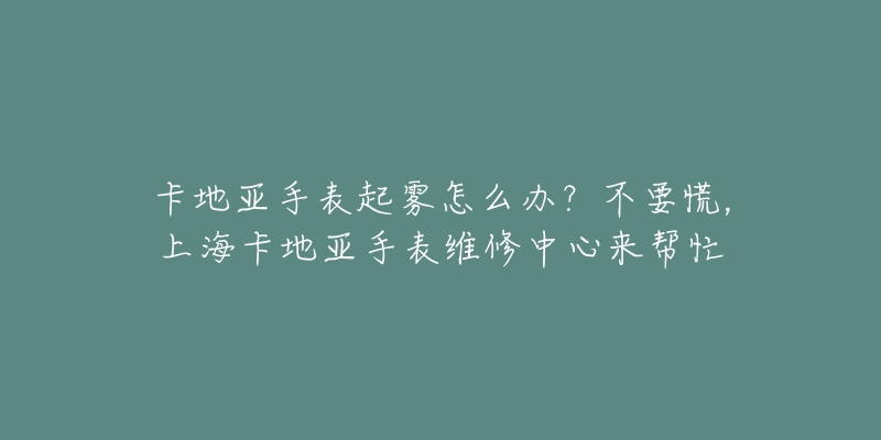 卡地亞手表起霧怎么辦？不要慌，上?？ǖ貋喪直砭S修中心來(lái)幫忙