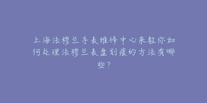 上海法穆蘭手表維修中心來教你如何處理法穆蘭表盤劃痕的方法有哪些？