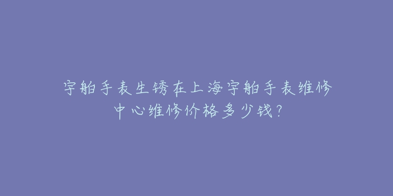 宇舶手表生銹在上海宇舶手表維修中心維修價(jià)格多少錢？