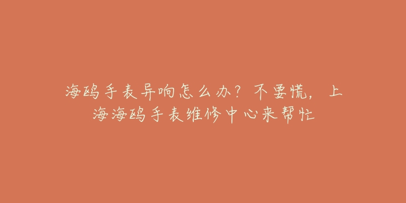 海鷗手表異響怎么辦？不要慌，上海海鷗手表維修中心來幫忙