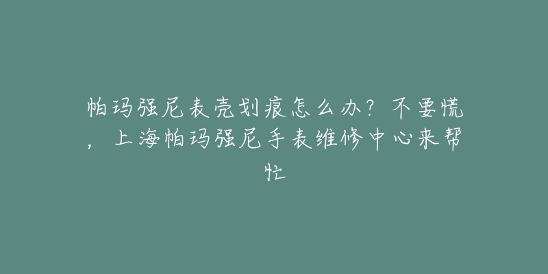 帕瑪強尼表殼劃痕怎么辦？不要慌，上海帕瑪強尼手表維修中心來幫忙