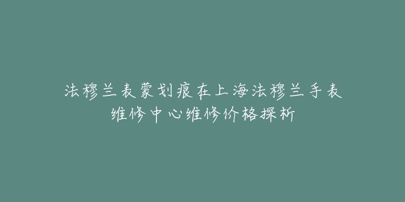 法穆蘭表蒙劃痕在上海法穆蘭手表維修中心維修價格探析