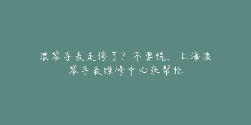 浪琴手表走停了？不要慌，上海浪琴手表維修中心來(lái)幫忙