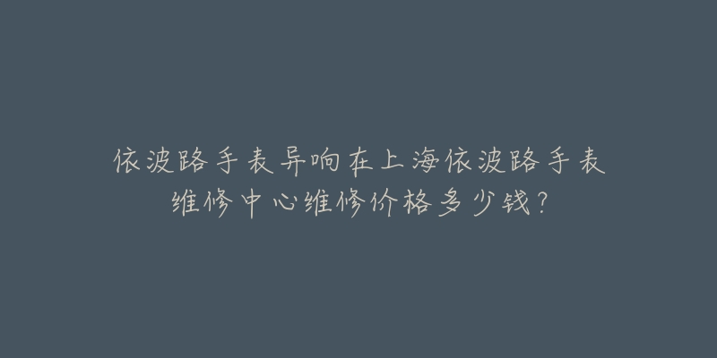 依波路手表異響在上海依波路手表維修中心維修價(jià)格多少錢？