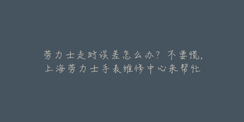 勞力士走時誤差怎么辦？不要慌，上海勞力士手表維修中心來幫忙