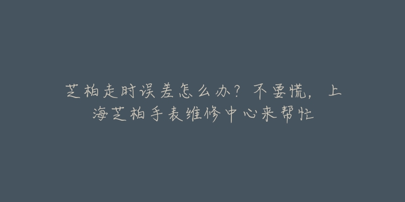 芝柏走時誤差怎么辦？不要慌，上海芝柏手表維修中心來幫忙