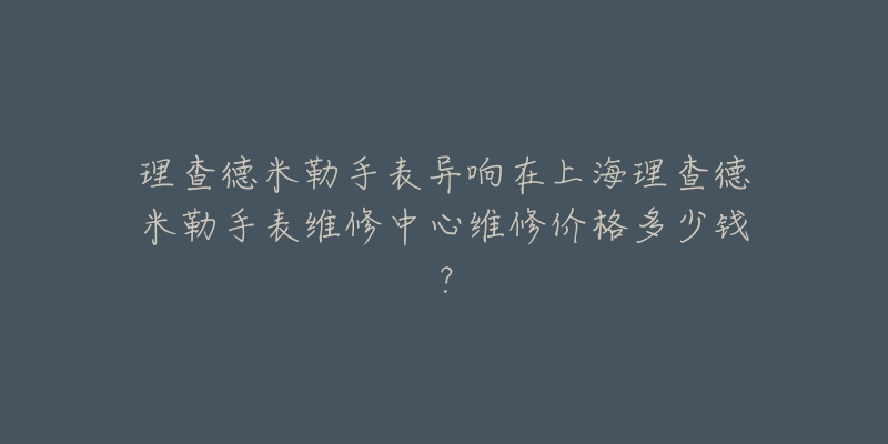 理查德米勒手表異響在上海理查德米勒手表維修中心維修價格多少錢？