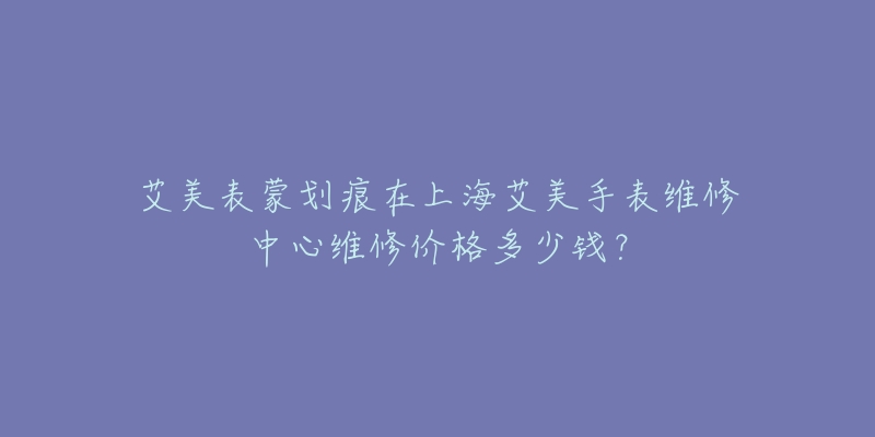 艾美表蒙劃痕在上海艾美手表維修中心維修價(jià)格多少錢？