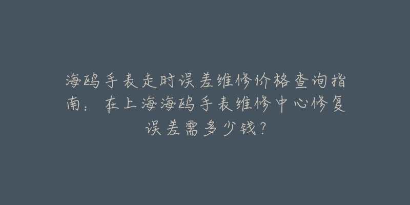 海鷗手表走時(shí)誤差維修價(jià)格查詢指南：在上海海鷗手表維修中心修復(fù)誤差需多少錢？