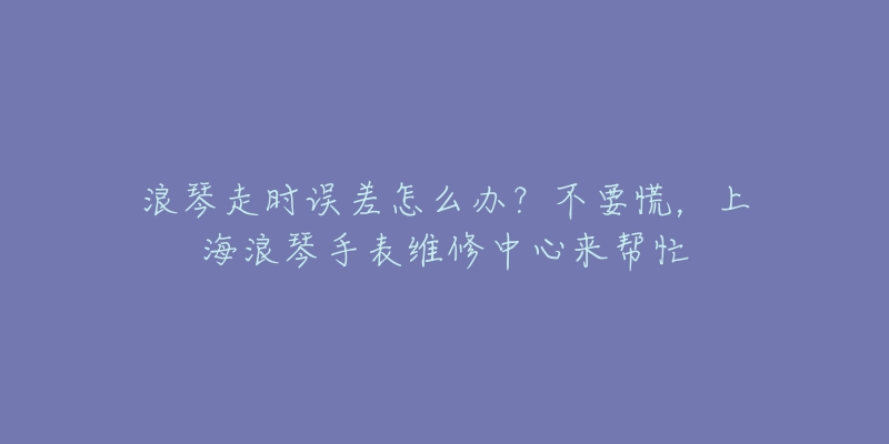 浪琴走時(shí)誤差怎么辦？不要慌，上海浪琴手表維修中心來(lái)幫忙