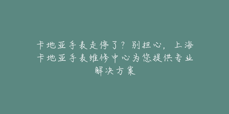 卡地亞手表走停了？別擔(dān)心，上?？ǖ貋喪直砭S修中心為您提供專業(yè)解決方案