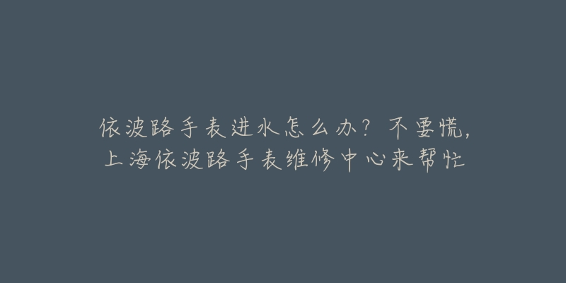 依波路手表進(jìn)水怎么辦？不要慌，上海依波路手表維修中心來(lái)幫忙