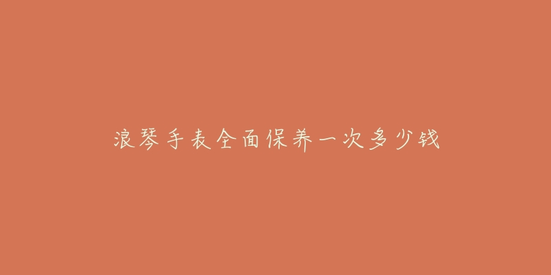 浪琴手表全面保養(yǎng)一次多少錢(qián)