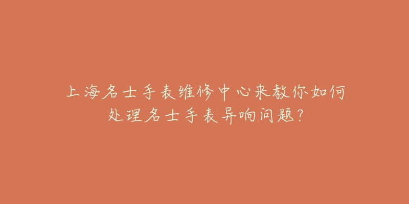 上海名士手表維修中心來(lái)教你如何處理名士手表異響問題？