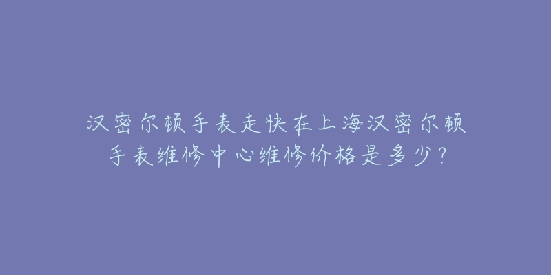 漢密爾頓手表走快在上海漢密爾頓手表維修中心維修價格是多少？