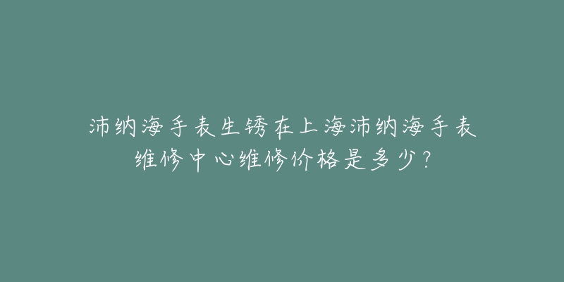 沛納海手表生銹在上海沛納海手表維修中心維修價(jià)格是多少？