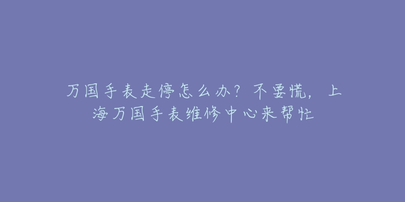 萬國手表走停怎么辦？不要慌，上海萬國手表維修中心來幫忙