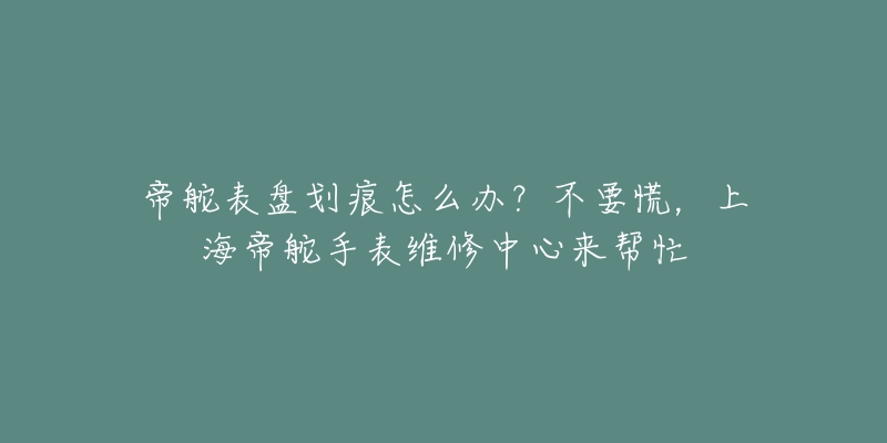 帝舵表盤劃痕怎么辦？不要慌，上海帝舵手表維修中心來幫忙