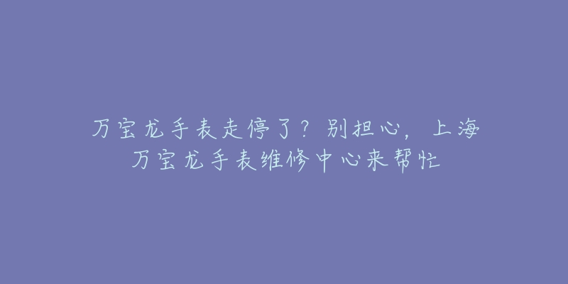 萬寶龍手表走停了？別擔心，上海萬寶龍手表維修中心來幫忙