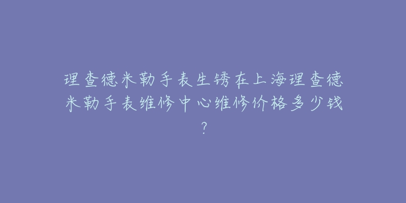 理查德米勒手表生銹在上海理查德米勒手表維修中心維修價(jià)格多少錢？