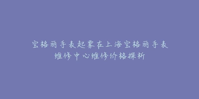 寶格麗手表起霧在上海寶格麗手表維修中心維修價(jià)格探析