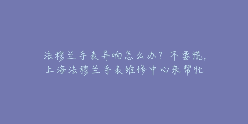 法穆蘭手表異響怎么辦？不要慌，上海法穆蘭手表維修中心來幫忙