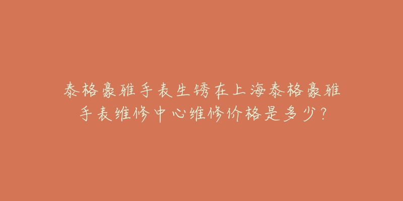 泰格豪雅手表生銹在上海泰格豪雅手表維修中心維修價(jià)格是多少？