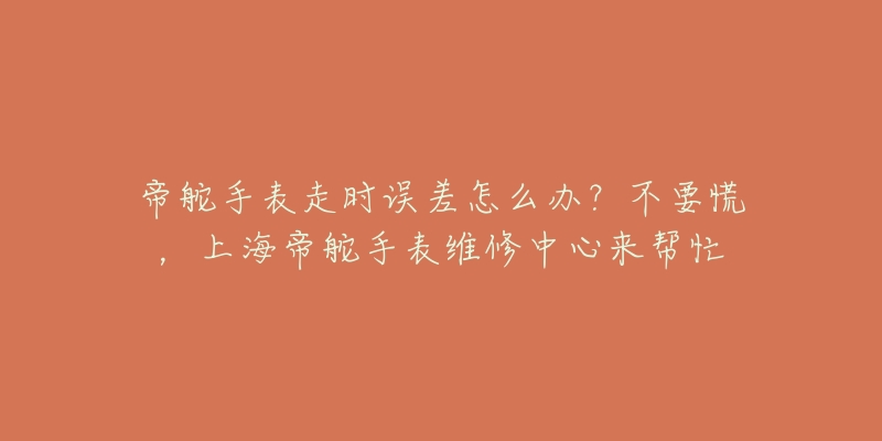 帝舵手表走時(shí)誤差怎么辦？不要慌，上海帝舵手表維修中心來幫忙