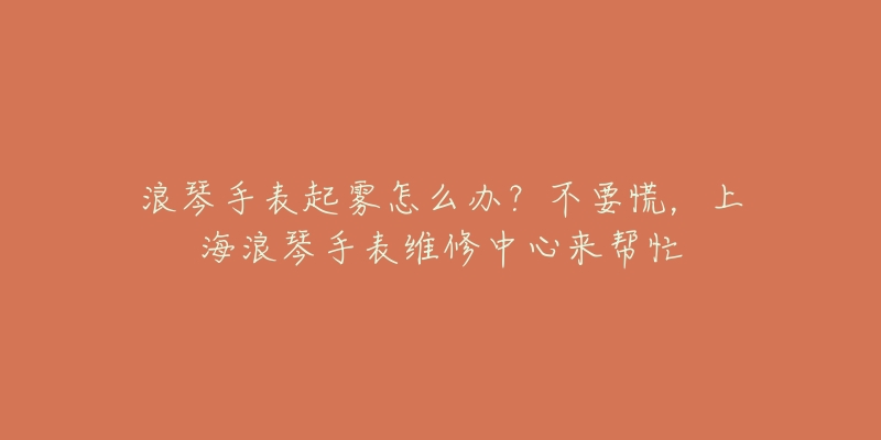 浪琴手表起霧怎么辦？不要慌，上海浪琴手表維修中心來幫忙