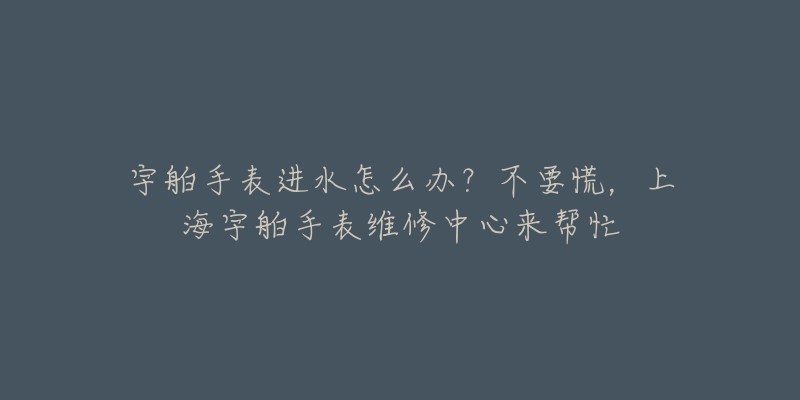 宇舶手表進水怎么辦？不要慌，上海宇舶手表維修中心來幫忙