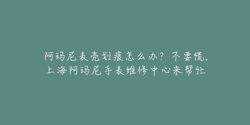 阿瑪尼表殼劃痕怎么辦？不要慌，上海阿瑪尼手表維修中心來幫忙