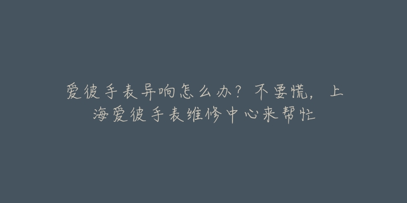 愛彼手表異響怎么辦？不要慌，上海愛彼手表維修中心來幫忙