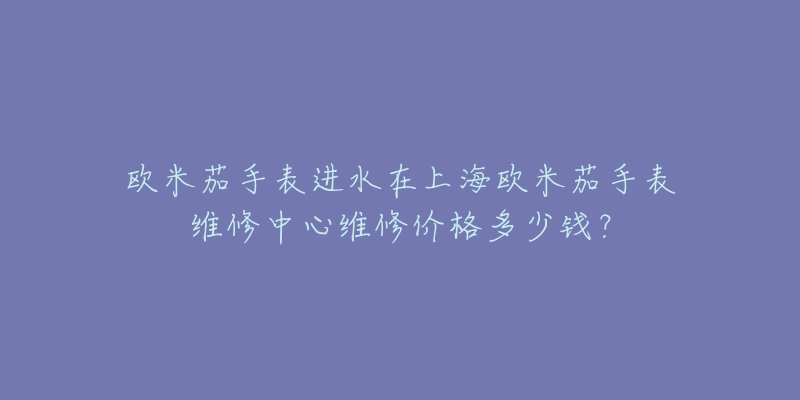 歐米茄手表進(jìn)水在上海歐米茄手表維修中心維修價(jià)格多少錢？