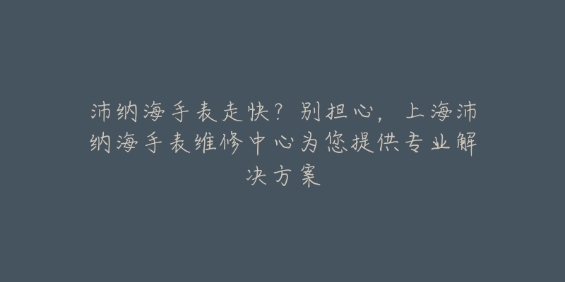 沛納海手表走快？別擔心，上海沛納海手表維修中心為您提供專業(yè)解決方案