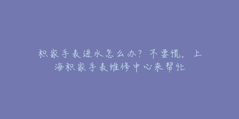 積家手表進(jìn)水怎么辦？不要慌，上海積家手表維修中心來(lái)幫忙